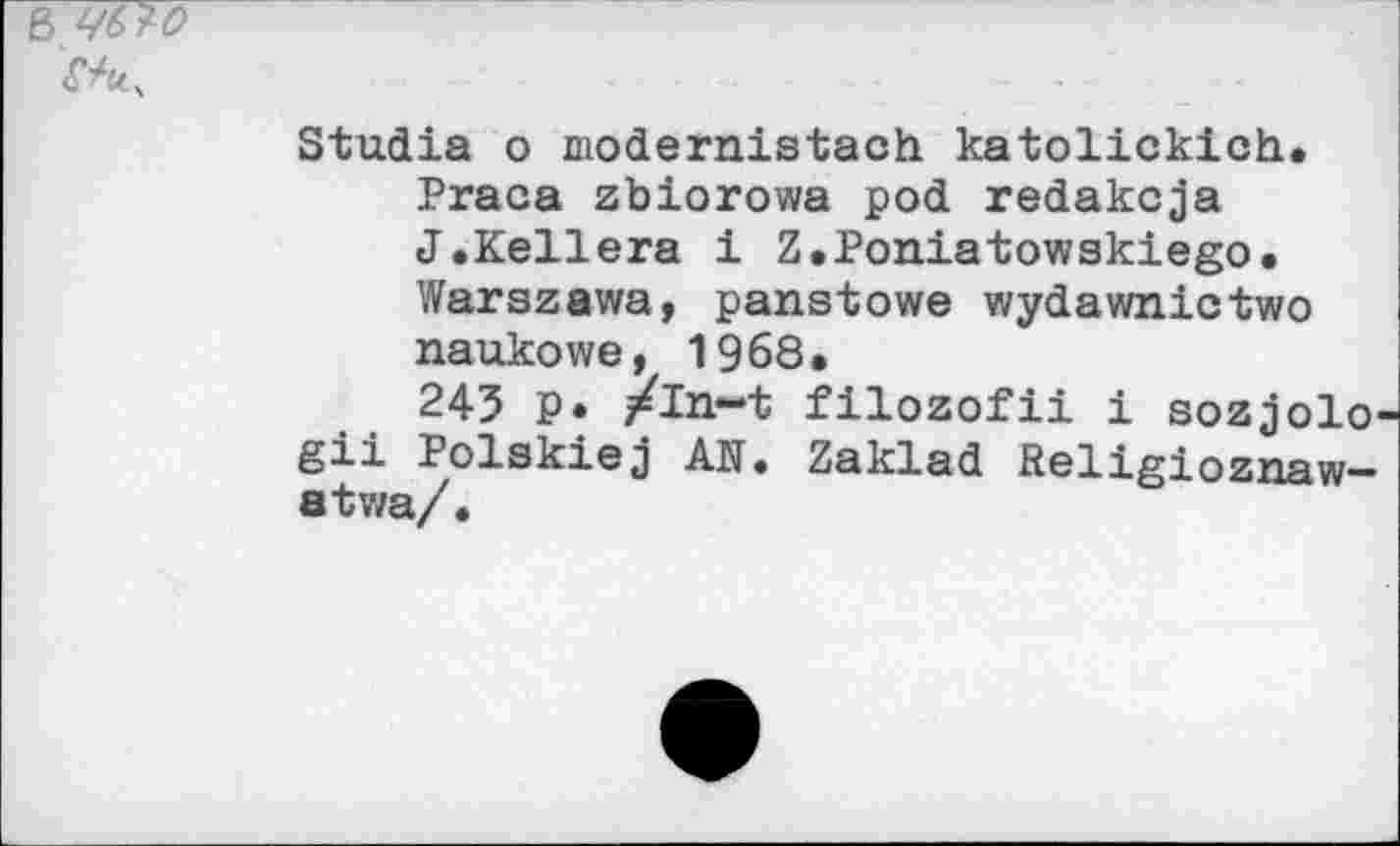 ﻿6
Stadia o modernistach katolickich.
Praca zbiorowa pod redakcja J.Kellera 1 Z.Poniatowskiego. Warszawa, panstowe wydawnictwo naukowe, 1968.
245 P* /in-t filozofii i sozjolo-gii Polskiej AN. Zaklad Religioznaw-atwa/.